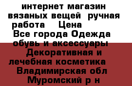 интернет-магазин вязаных вещей, ручная работа! › Цена ­ 1 700 - Все города Одежда, обувь и аксессуары » Декоративная и лечебная косметика   . Владимирская обл.,Муромский р-н